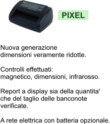 PIXEL Nuova generazione dimensioni veramente ridotte.   Controlli effettuati: magnetico, dimensioni, infrarosso.  Report a display sia della quantita'  che del taglio delle banconote verificate.   A rete elettrica con batteria opzionale.